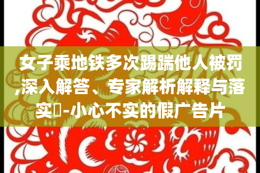 女子乘地鐵多次踢踹他人被罰,深入解答、專家解析解釋與落實?-小心不實的假廣告片