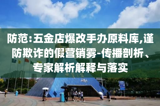 防范:五金店爆改手辦原料庫,謹防欺詐的假營銷霧-傳播剖析、專家解析解釋與落實