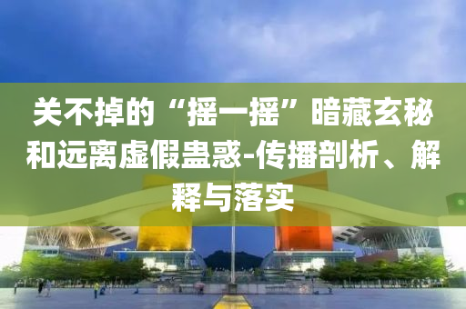 關(guān)不掉的“搖一搖”暗藏玄秘和遠離虛假蠱惑-傳播剖析、解釋與落實