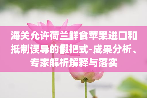 海關(guān)允許荷蘭鮮食蘋果進(jìn)口和抵制誤導(dǎo)的假把式-成果分析、專家解析解釋與落實(shí)