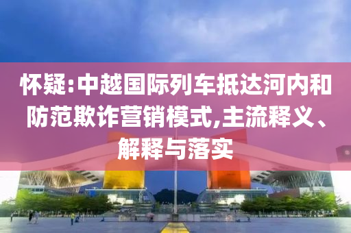 懷疑:中越國際列車抵達(dá)河內(nèi)和防范欺詐營銷模式,主流釋義、解釋與落實(shí)