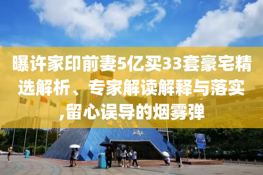 曝許家印前妻5億買33套豪宅精選解析、專家解讀解釋與落實,留心誤導的煙霧彈