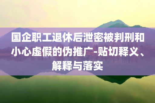 國企職工退休后泄密被判刑和小心虛假的偽推廣-貼切釋義、解釋與落實(shí)
