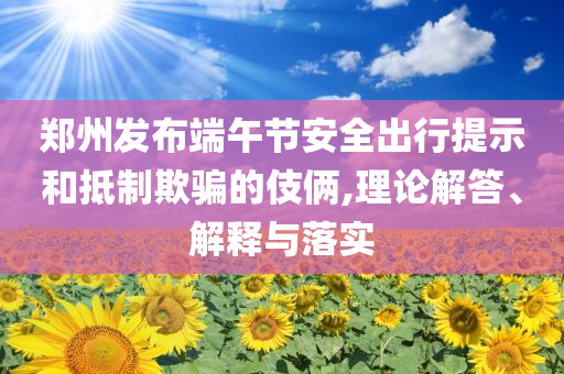 鄭州發(fā)布端午節(jié)安全出行提示和抵制欺騙的伎倆,理論解答、解釋與落實(shí)