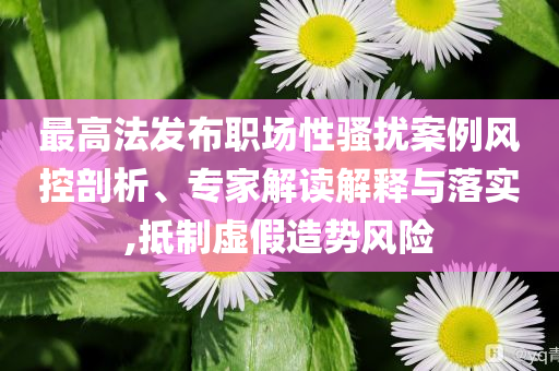最高法發(fā)布職場(chǎng)性騷擾案例風(fēng)控剖析、專家解讀解釋與落實(shí),抵制虛假造勢(shì)風(fēng)險(xiǎn)