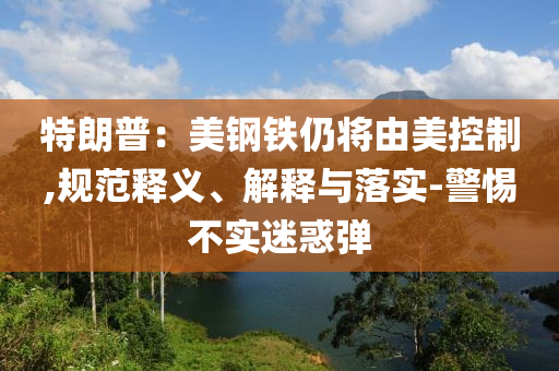 特朗普：美鋼鐵仍將由美控制,規(guī)范釋義、解釋與落實(shí)-警惕不實(shí)迷惑彈