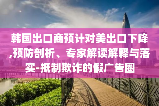 韓國(guó)出口商預(yù)計(jì)對(duì)美出口下降,預(yù)防剖析、專(zhuān)家解讀解釋與落實(shí)-抵制欺詐的假?gòu)V告圈