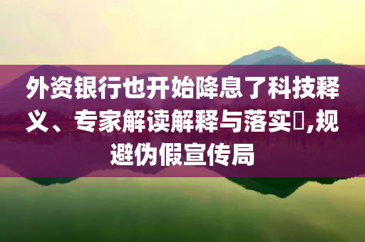 外資銀行也開始降息了科技釋義、專家解讀解釋與落實(shí)?,規(guī)避偽假宣傳局