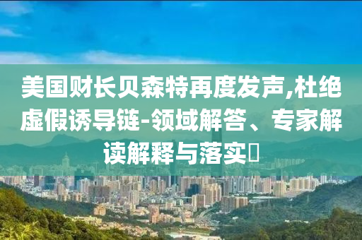 美國財(cái)長貝森特再度發(fā)聲,杜絕虛假誘導(dǎo)鏈-領(lǐng)域解答、專家解讀解釋與落實(shí)?