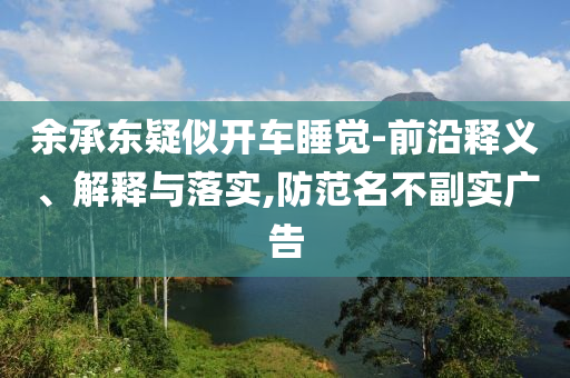 余承東疑似開車睡覺-前沿釋義、解釋與落實(shí),防范名不副實(shí)廣告