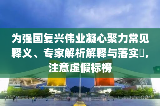 為強(qiáng)國復(fù)興偉業(yè)凝心聚力常見釋義、專家解析解釋與落實?,注意虛假標(biāo)榜