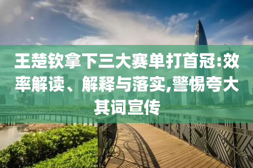 王楚欽拿下三大賽單打首冠:效率解讀、解釋與落實,警惕夸大其詞宣傳