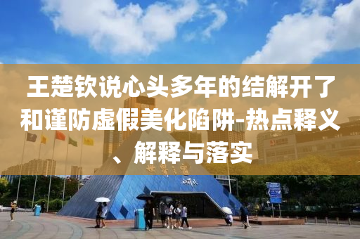 王楚欽說心頭多年的結(jié)解開了和謹(jǐn)防虛假美化陷阱-熱點(diǎn)釋義、解釋與落實(shí)