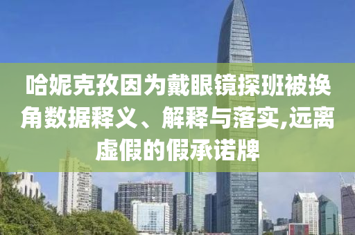 哈妮克孜因?yàn)榇餮坨R探班被換角數(shù)據(jù)釋義、解釋與落實(shí),遠(yuǎn)離虛假的假承諾牌