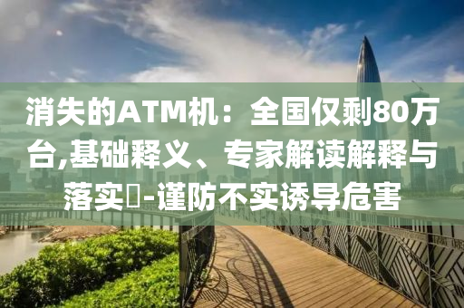 消失的ATM機(jī)：全國僅剩80萬臺,基礎(chǔ)釋義、專家解讀解釋與落實?-謹(jǐn)防不實誘導(dǎo)危害