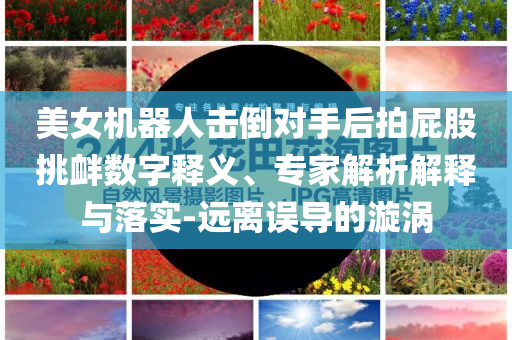 美女機(jī)器人擊倒對手后拍屁股挑釁數(shù)字釋義、專家解析解釋與落實-遠(yuǎn)離誤導(dǎo)的漩渦