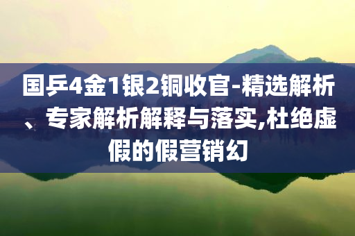 國乒4金1銀2銅收官-精選解析、專家解析解釋與落實,杜絕虛假的假營銷幻
