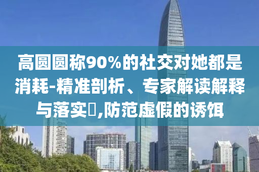 高圓圓稱90%的社交對她都是消耗-精準剖析、專家解讀解釋與落實?,防范虛假的誘餌
