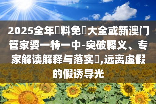 2025全年資料免費(fèi)大全或新澳門管家婆一特一中-突破釋義、專家解讀解釋與落實(shí)?,遠(yuǎn)離虛假的假誘導(dǎo)光