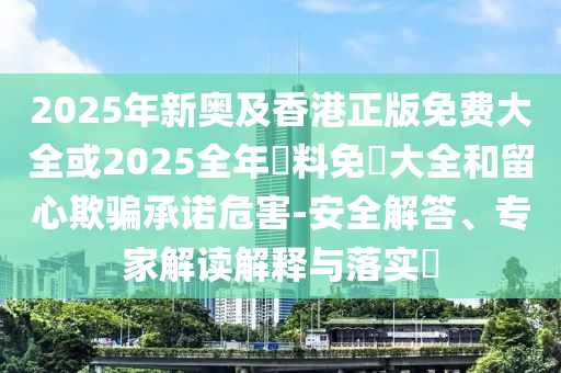 2025年新奧及香港正版免費大全或2025全年資料免費大全和留心欺騙承諾危害-安全解答、專家解讀解釋與落實?