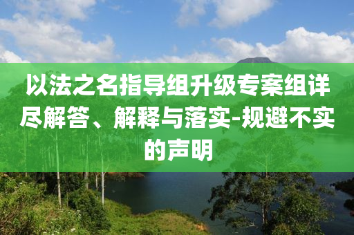 以法之名指導(dǎo)組升級(jí)專(zhuān)案組詳盡解答、解釋與落實(shí)-規(guī)避不實(shí)的聲明