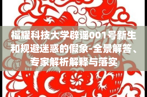 福耀科技大學(xué)辟謠001號(hào)新生和規(guī)避迷惑的假象-全景解答、專家解析解釋與落實(shí)
