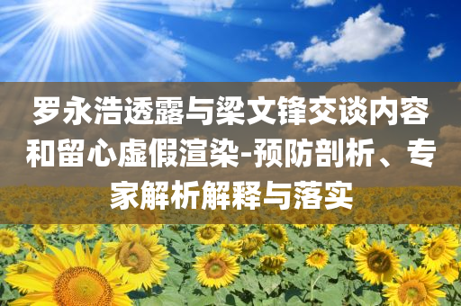羅永浩透露與梁文鋒交談內(nèi)容和留心虛假渲染-預(yù)防剖析、專家解析解釋與落實(shí)