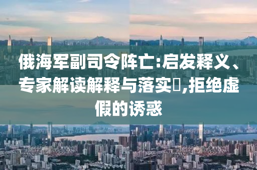 俄海軍副司令陣亡:啟發(fā)釋義、專家解讀解釋與落實?,拒絕虛假的誘惑