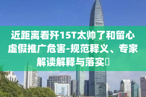 近距離看殲15T太帥了和留心虛假推廣危害-規(guī)范釋義、專家解讀解釋與落實(shí)?