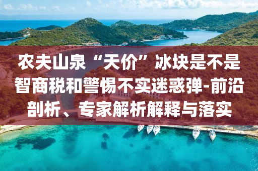農(nóng)夫山泉“天價”冰塊是不是智商稅和警惕不實迷惑彈-前沿剖析、專家解析解釋與落實