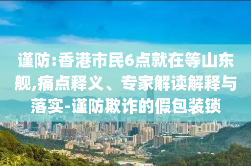 謹防:香港市民6點就在等山東艦,痛點釋義、專家解讀解釋與落實-謹防欺詐的假包裝鎖