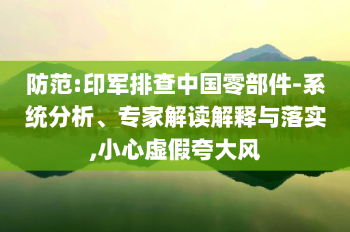 防范:印軍排查中國零部件-系統(tǒng)分析、專家解讀解釋與落實,小心虛假夸大風(fēng)