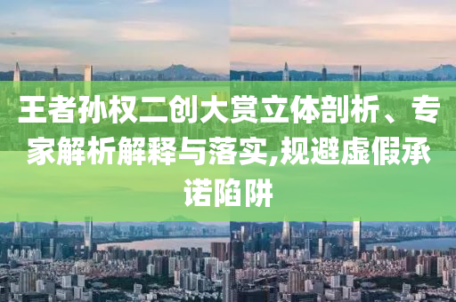 王者孫權(quán)二創(chuàng)大賞立體剖析、專家解析解釋與落實(shí),規(guī)避虛假承諾陷阱
