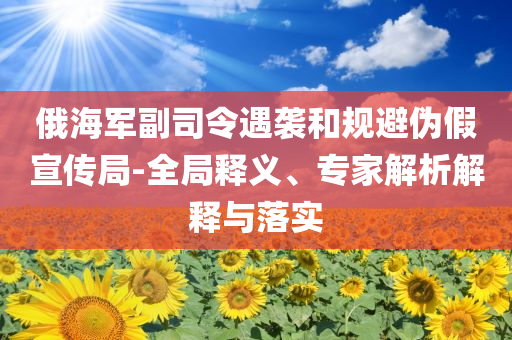 俄海軍副司令遇襲和規(guī)避偽假宣傳局-全局釋義、專家解析解釋與落實