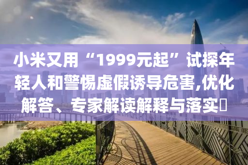 小米又用“1999元起”試探年輕人和警惕虛假誘導危害,優(yōu)化解答、專家解讀解釋與落實?