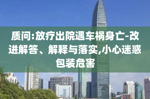 質(zhì)問:放療出院遇車禍身亡-改進(jìn)解答、解釋與落實(shí),小心迷惑包裝危害