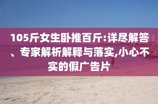 105斤女生臥推百斤:詳盡解答、專家解析解釋與落實(shí),小心不實(shí)的假?gòu)V告片