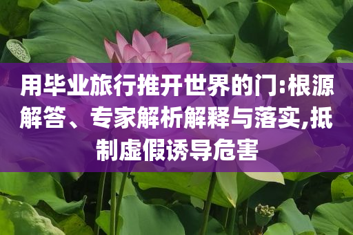 用畢業(yè)旅行推開世界的門:根源解答、專家解析解釋與落實(shí),抵制虛假誘導(dǎo)危害