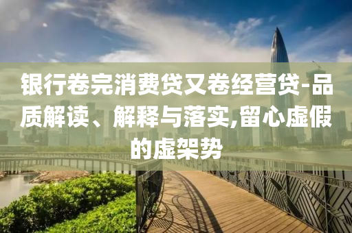 銀行卷完消費(fèi)貸又卷經(jīng)營貸-品質(zhì)解讀、解釋與落實(shí),留心虛假的虛架勢