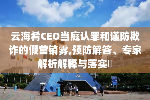 云海肴CEO當(dāng)庭認(rèn)罪和謹(jǐn)防欺詐的假營(yíng)銷霧,預(yù)防解答、專家解析解釋與落實(shí)?