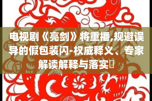 電視劇《亮劍》將重播,規(guī)避誤導(dǎo)的假包裝閃-權(quán)威釋義、專家解讀解釋與落實(shí)?