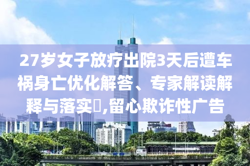 27歲女子放療出院3天后遭車禍身亡優(yōu)化解答、專家解讀解釋與落實(shí)?,留心欺詐性廣告