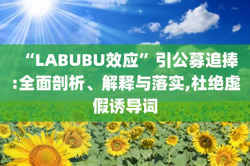 “LABUBU效應(yīng)”引公募追捧:全面剖析、解釋與落實,杜絕虛假誘導(dǎo)詞