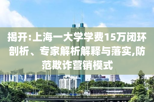 揭開:上海一大學(xué)學(xué)費15萬閉環(huán)剖析、專家解析解釋與落實,防范欺詐營銷模式