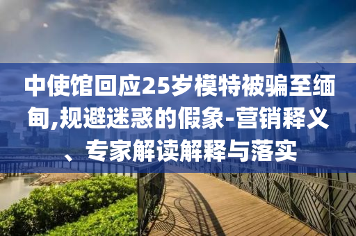 中使館回應(yīng)25歲模特被騙至緬甸,規(guī)避迷惑的假象-營銷釋義、專家解讀解釋與落實