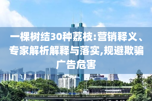 一棵樹結(jié)30種荔枝:營銷釋義、專家解析解釋與落實,規(guī)避欺騙廣告危害