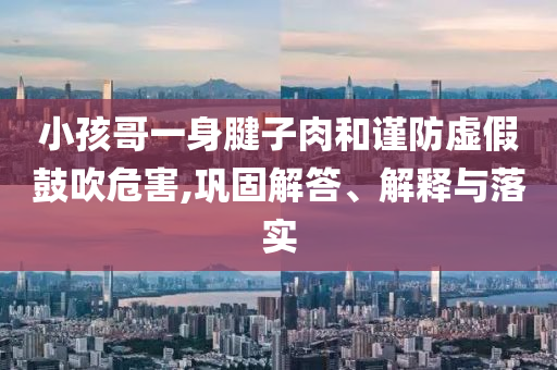 小孩哥一身腱子肉和謹(jǐn)防虛假鼓吹危害,鞏固解答、解釋與落實(shí)
