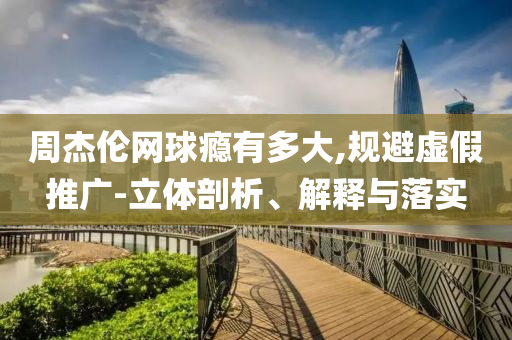 周杰倫網(wǎng)球癮有多大,規(guī)避虛假推廣-立體剖析、解釋與落實(shí)