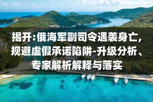 揭開:俄海軍副司令遇襲身亡,規(guī)避虛假承諾陷阱-升級(jí)分析、專家解析解釋與落實(shí)
