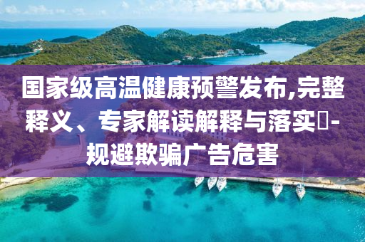 國家級高溫健康預警發(fā)布,完整釋義、專家解讀解釋與落實?-規(guī)避欺騙廣告危害